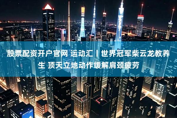 股票配资开户官网 运动汇丨世界冠军柴云龙教养生 顶天立地动作缓解肩颈疲劳