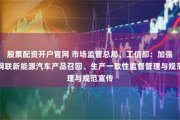 股票配资开户官网 市场监管总局、工信部：加强智能网联新能源汽车产品召回、生产一致性监督管理与规范宣传