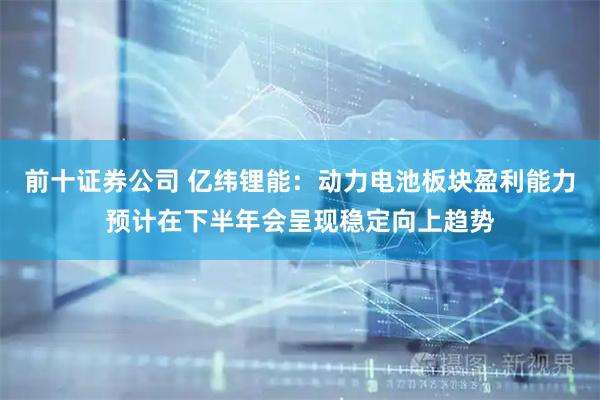 前十证券公司 亿纬锂能：动力电池板块盈利能力预计在下半年会呈现稳定向上趋势