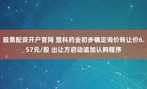 股票配资开户官网 盟科药业初步确定询价转让价6.57元/股 出让方启动追加认购程序