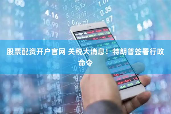 股票配资开户官网 关税大消息！特朗普签署行政命令