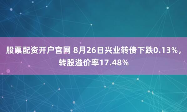 股票配资开户官网 8月26日兴业转债下跌0.13%，转股溢价率17.48%