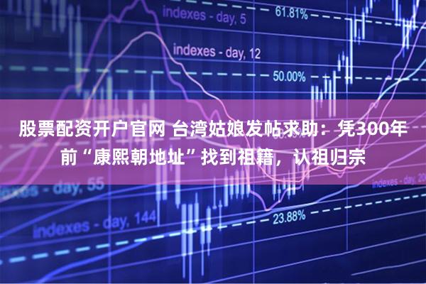 股票配资开户官网 台湾姑娘发帖求助：凭300年前“康熙朝地址”找到祖籍，认祖归宗