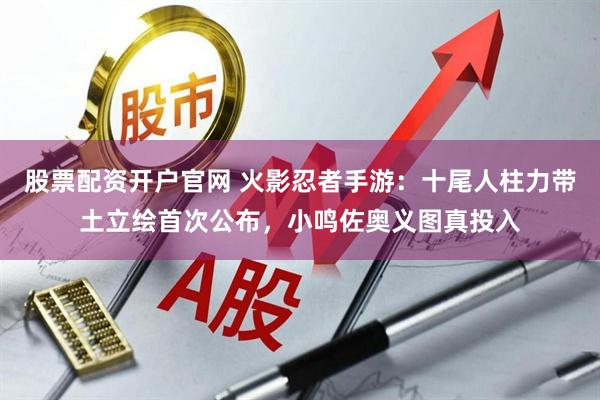 股票配资开户官网 火影忍者手游：十尾人柱力带土立绘首次公布，小鸣佐奥义图真投入